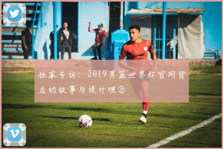 独家专访：2019男篮世界杯官网背后的故事与设计理念
