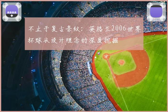 不止于复古条纹:英格兰2006世界杯球衣设计理念的深度挖掘