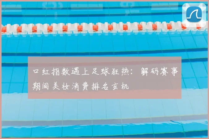 口红指数遇上足球狂热：解码赛事期间美妆消费排名玄机