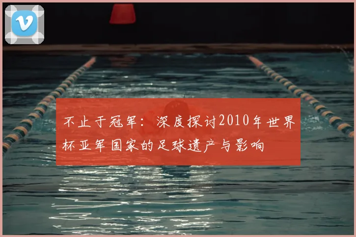 不止于冠军:深度探讨2010年世界杯亚军国家的足球遗产与影响