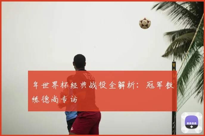 年世界杯经典战役全解析：冠军教练德尚专访