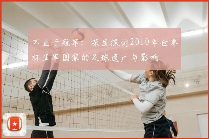 不止于冠军:深度探讨2010年世界杯亚军国家的足球遗产与影响