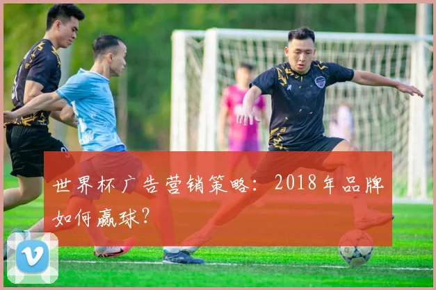 世界杯广告营销策略：2018年品牌如何赢球？