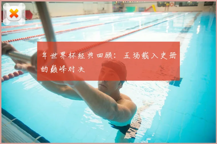 年世界杯经典回顾：五场载入史册的巅峰对决