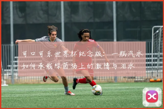 可口可乐世界杯纪念版:一瓶汽水如何承载绿茵场上的激情与泪水
