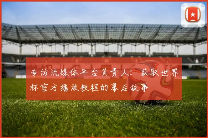 专访流媒体平台负责人：获取世界杯官方播放教程的幕后故事
