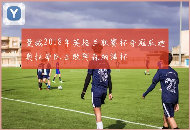 曼城2018年英格兰联赛杯夺冠瓜迪奥拉率队击败阿森纳捧杯