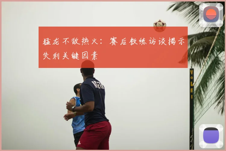 猛龙不敌热火：赛后教练访谈揭示失利关键因素