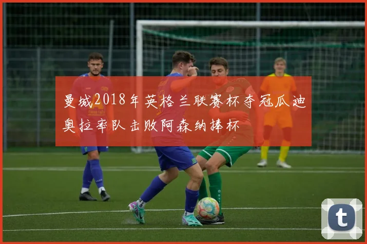 曼城2018年英格兰联赛杯夺冠瓜迪奥拉率队击败阿森纳捧杯