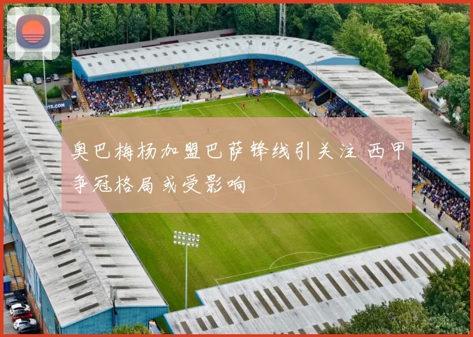 奥巴梅杨加盟巴萨锋线引关注 西甲争冠格局或受影响